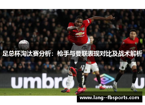 足总杯淘汰赛分析:枪手与曼联表现对比及战术解析 足总杯淘汰赛分析:枪手与曼联表现对比及战术解析
